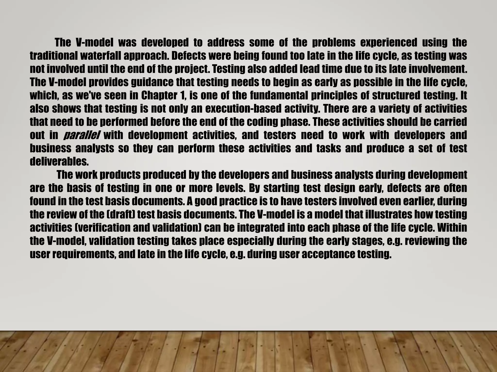 The V-model was developed to address some of the problems experienced using the
traditional waterfall approach. Defects were being found too late in the life cycle, as testing was
not involved until the end of the project. Testing also added lead time due to its late involvement.
The V-model provides guidance that testing needs to begin as early as possible in the life cycle,
which, as we've seen in Chapter 1, is one of the fundamental principles of structured testing. It
also shows that testing is not only an execution-based activity. There are a variety of activities
that need to be performed before the end of the coding phase. These activities should be carried
out in parallel with development activities, and testers need to work with developers and
business analysts so they can perform these activities and tasks and produce a set of test
deliverables.
The work products produced by the developers and business analysts during development
are the basis of testing in one or more levels. By starting test design early, defects are often
found in the test basis documents. A good practice is to have testers involved even earlier, during
the review of the (draft) test basis documents. The V-model is a model that illustrates how testing
activities (verification and validation) can be integrated into each phase of the life cycle. Within
the V-model, validation testing takes place especially during the early stages, e.g. reviewing the
user requirements, and late in the life cycle, e.g. during user acceptance testing.
 