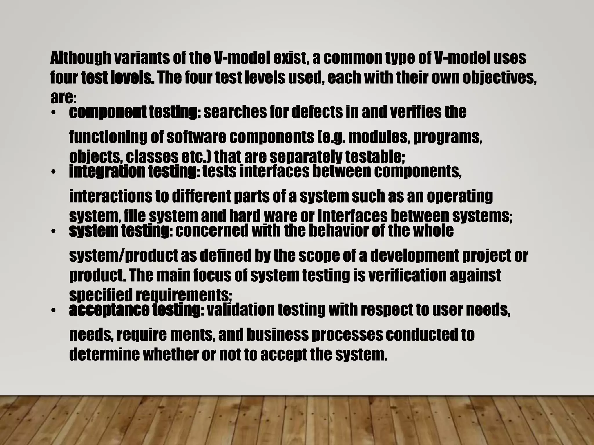 Although variants of the V-model exist, a common type of V-model uses
four test levels. The four test levels used, each with their own objectives,
are:
• component testing: searches for defects in and verifies the
functioning of software components (e.g. modules, programs,
objects, classes etc.) that are separately testable;
• integration testing: tests interfaces between components,
interactions to different parts of a system such as an operating
system, file system and hard ware or interfaces between systems;
• system testing: concerned with the behavior of the whole
system/product as defined by the scope of a development project or
product. The main focus of system testing is verification against
specified requirements;
• acceptance testing: validation testing with respect to user needs,
needs, require ments, and business processes conducted to
determine whether or not to accept the system.
 