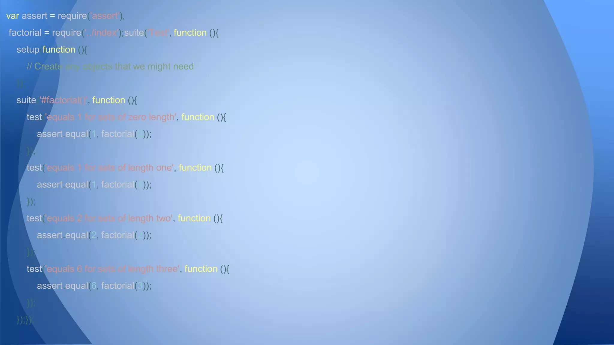 var assert = require('assert'), 
factorial = require('../index');suite('Test', function (){ 
setup(function (){ 
// Create any objects that we might need 
}); 
suite('#factorial()', function (){ 
test('equals 1 for sets of zero length', function (){ 
assert.equal(1, factorial(0)); 
}); 
test('equals 1 for sets of length one', function (){ 
assert.equal(1, factorial(1)); 
}); 
test('equals 2 for sets of length two', function (){ 
assert.equal(2, factorial(2)); 
}); 
test('equals 6 for sets of length three', function (){ 
assert.equal(6, factorial(3)); 
}); 
});}); 
 