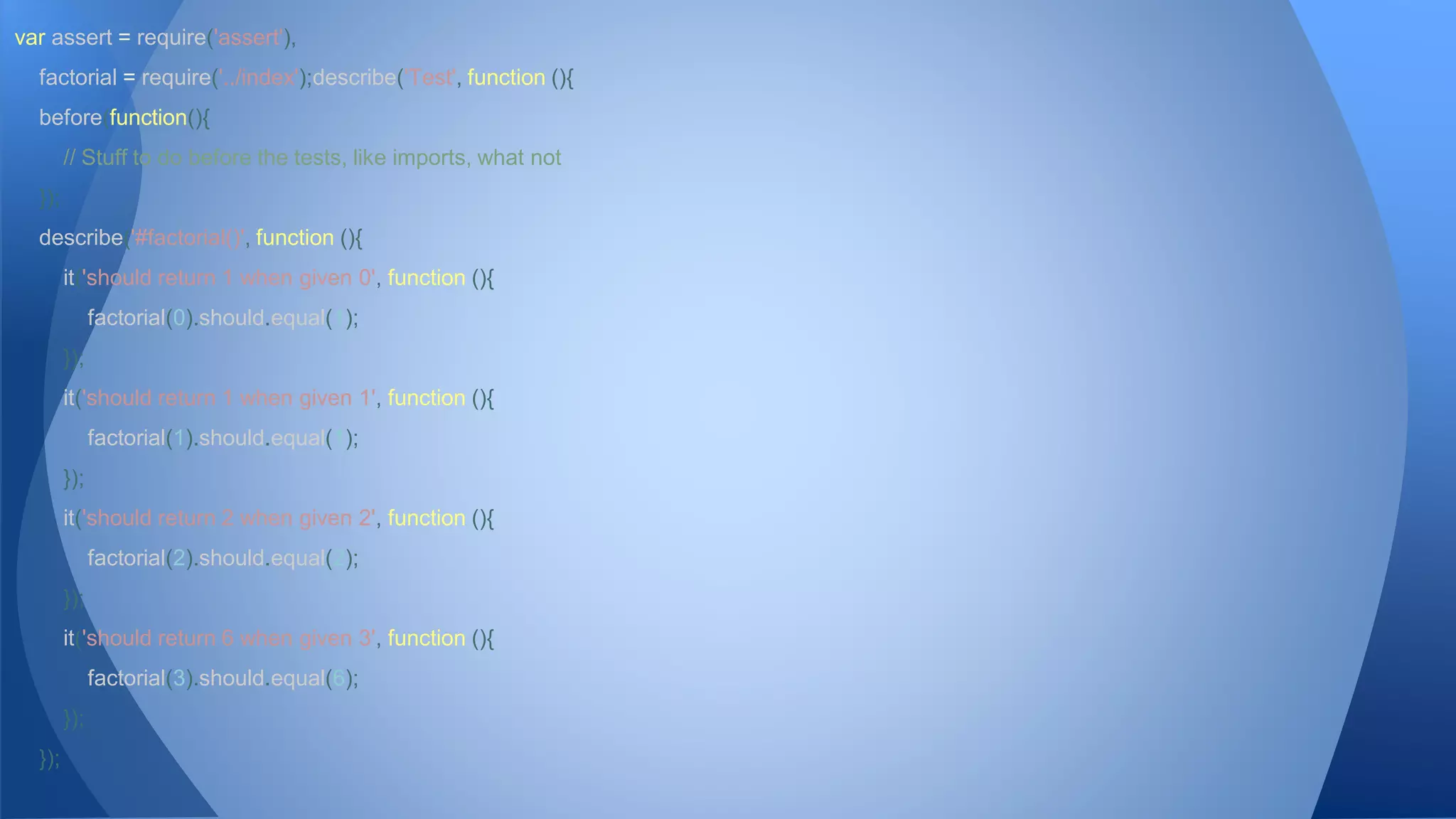 var assert = require('assert'), 
factorial = require('../index');describe('Test', function (){ 
before(function(){ 
// Stuff to do before the tests, like imports, what not 
}); 
describe('#factorial()', function (){ 
it('should return 1 when given 0', function (){ 
factorial(0).should.equal(1); 
}); 
it('should return 1 when given 1', function (){ 
factorial(1).should.equal(1); 
}); 
it('should return 2 when given 2', function (){ 
factorial(2).should.equal(2); 
}); 
it('should return 6 when given 3', function (){ 
factorial(3).should.equal(6); 
}); 
}); 
 
