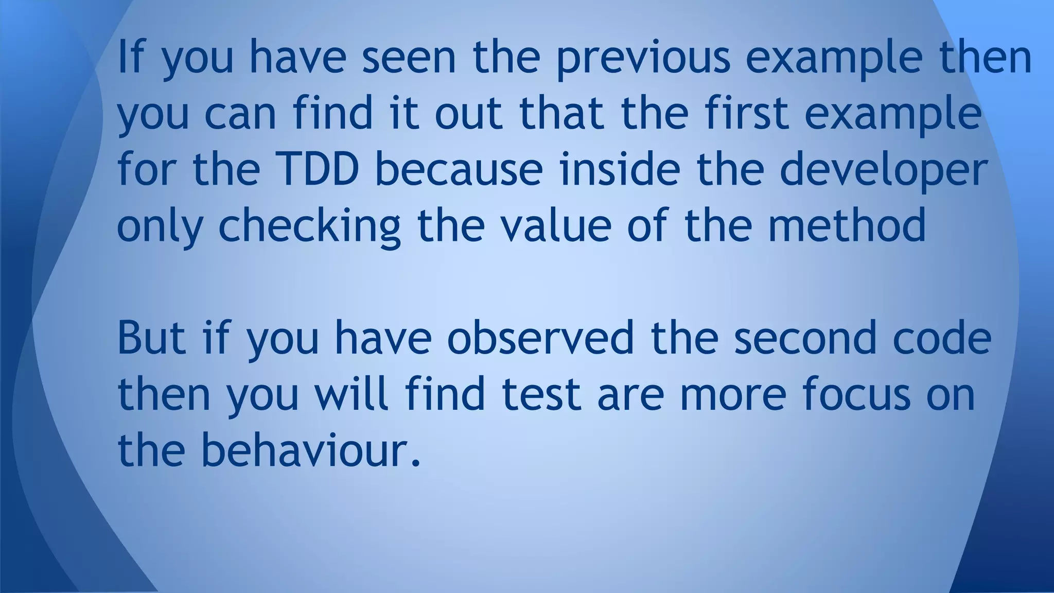 If you have seen the previous example then 
you can find it out that the first example 
for the TDD because inside the developer 
only checking the value of the method 
But if you have observed the second code 
then you will find test are more focus on 
the behaviour. 
 