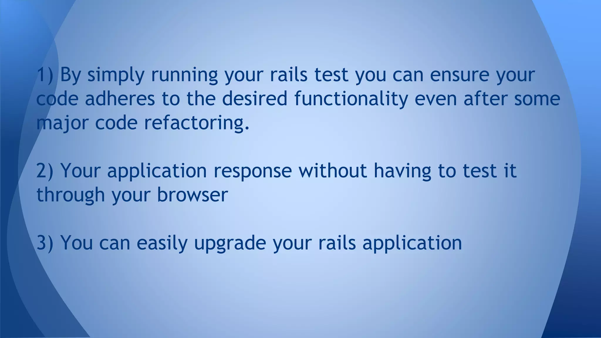 1) By simply running your rails test you can ensure your 
code adheres to the desired functionality even after some 
major code refactoring. 
2) Your application response without having to test it 
through your browser 
3) You can easily upgrade your rails application 
 