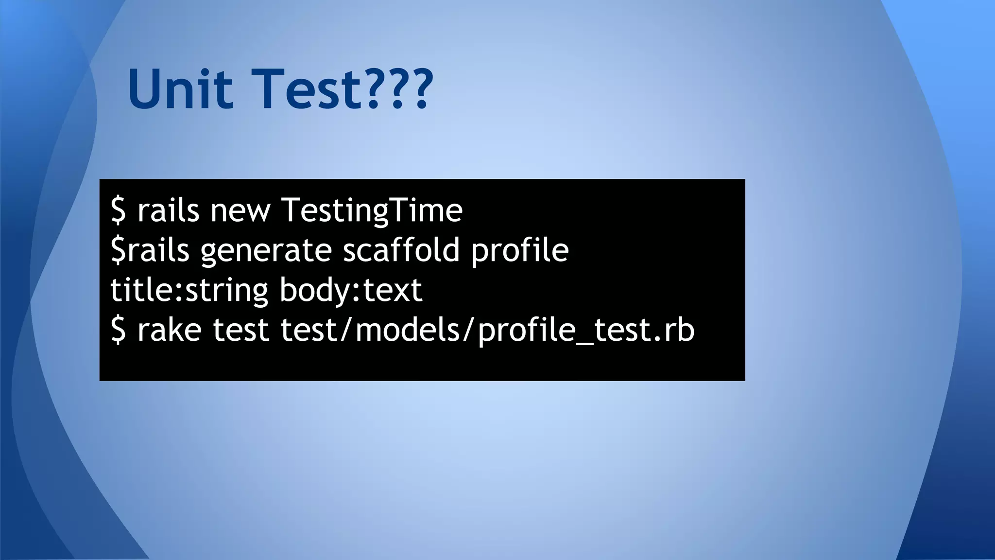 Unit Test??? 
$ rails new TestingTime 
$rails generate scaffold profile 
title:string body:text 
$ rake test test/models/profile_test.rb 
 