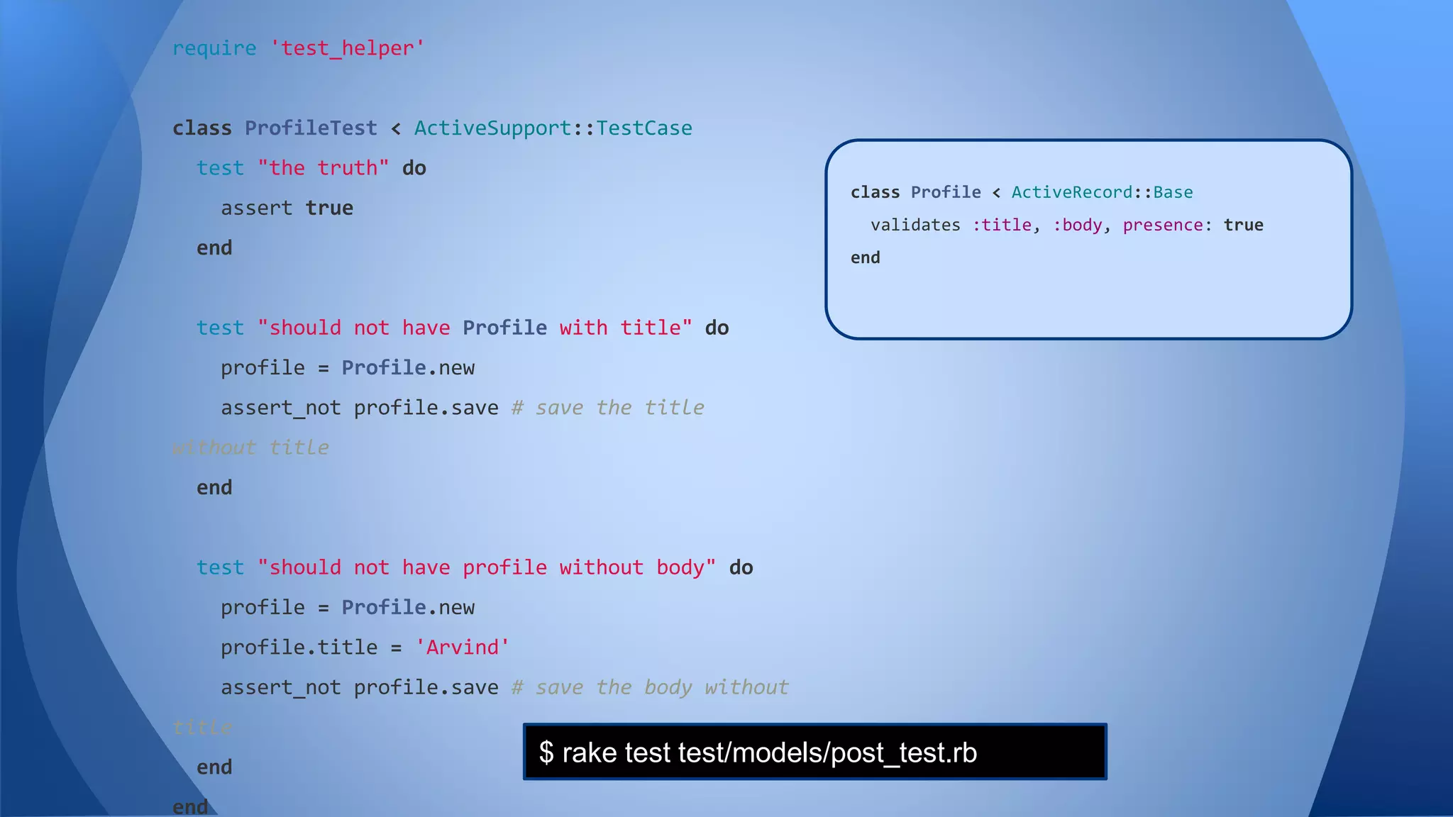 require 'test_helper' 
class ProfileTest < ActiveSupport::TestCase 
test "the truth" do 
assert true 
end 
test "should not have Profile with title" do 
profile = Profile.new 
assert_not profile.save # save the title 
without title 
end 
test "should not have profile without body" do 
profile = Profile.new 
profile.title = 'Arvind' 
assert_not profile.save # save the body without 
title 
end 
end 
class Profile < ActiveRecord::Base 
class Post < ActiveRecord::Base 
validates :title, :body, presence: true 
validates :title, :body, presence: true 
end 
end 
$ rake test test/models/post_test.rb 
 