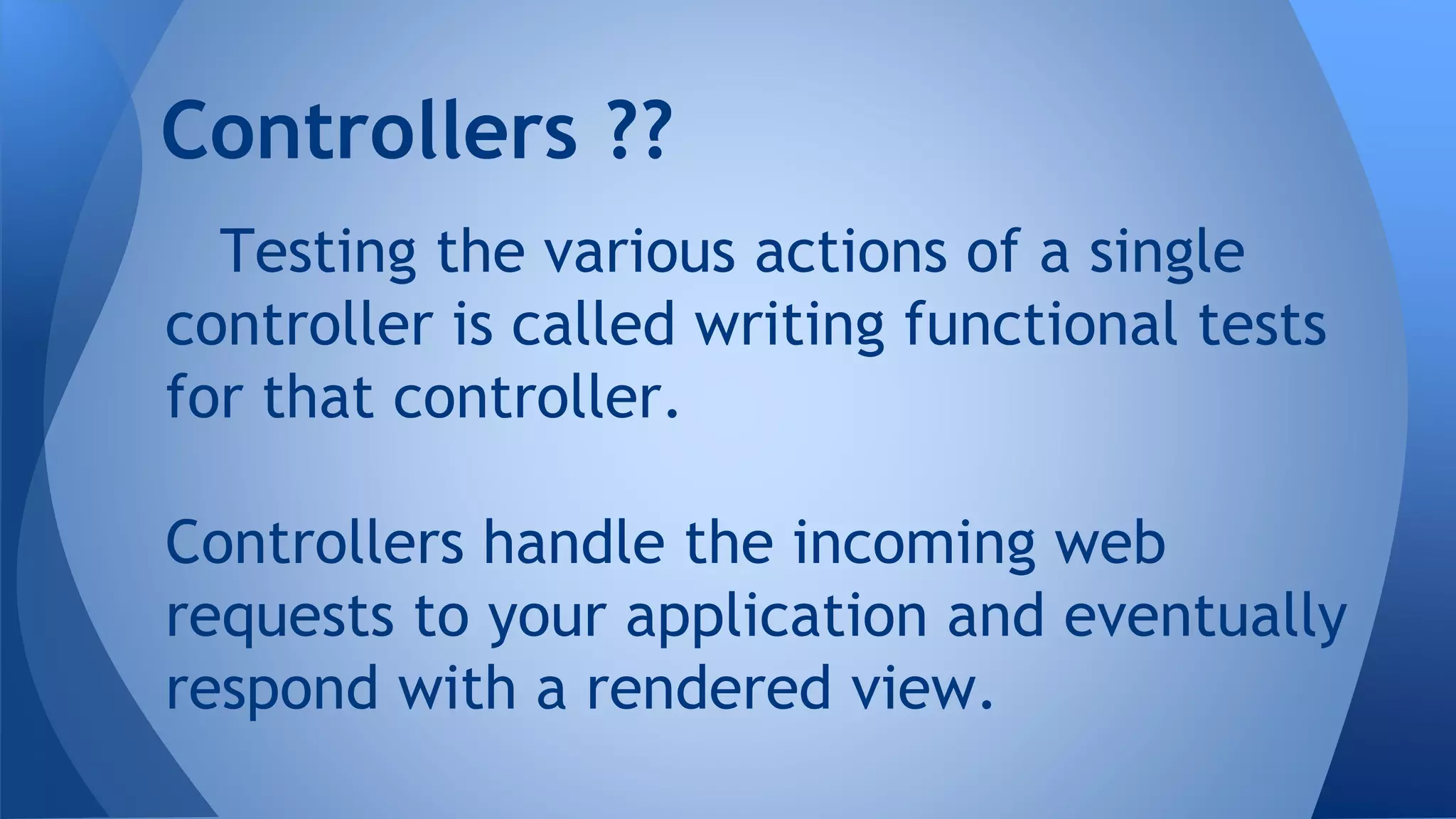 Controllers ?? 
Testing the various actions of a single 
controller is called writing functional tests 
for that controller. 
Controllers handle the incoming web 
requests to your application and eventually 
respond with a rendered view. 
 