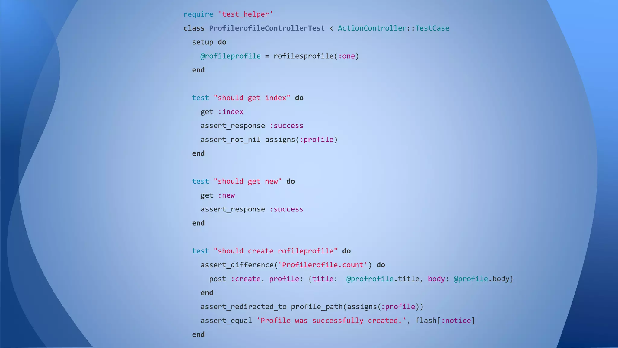 require 'test_helper' 
class ProfilerofileControllerTest < ActionController::TestCase 
setup do 
@rofileprofile = rofilesprofile(:one) 
end 
test "should get index" do 
get :index 
assert_response :success 
assert_not_nil assigns(:profile) 
end 
test "should get new" do 
get :new 
assert_response :success 
end 
test "should create rofileprofile" do 
assert_difference('Profilerofile.count') do 
post :create, profile: {title: @profrofile.title, body: @profile.body} 
end 
assert_redirected_to profile_path(assigns(:profile)) 
assert_equal 'Profile was successfully created.', flash[:notice] 
end 
 