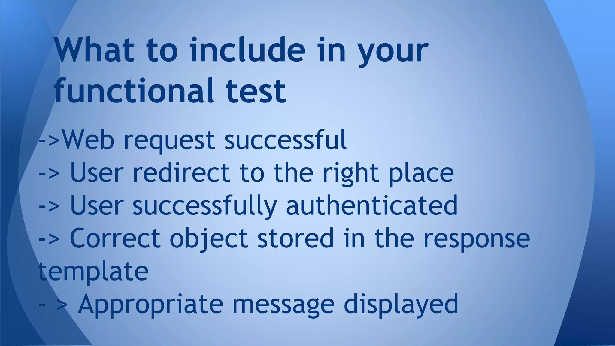 What to include in your 
functional test 
->Web request successful 
-> User redirect to the right place 
-> User successfully authenticated 
-> Correct object stored in the response 
template 
- > Appropriate message displayed 
 