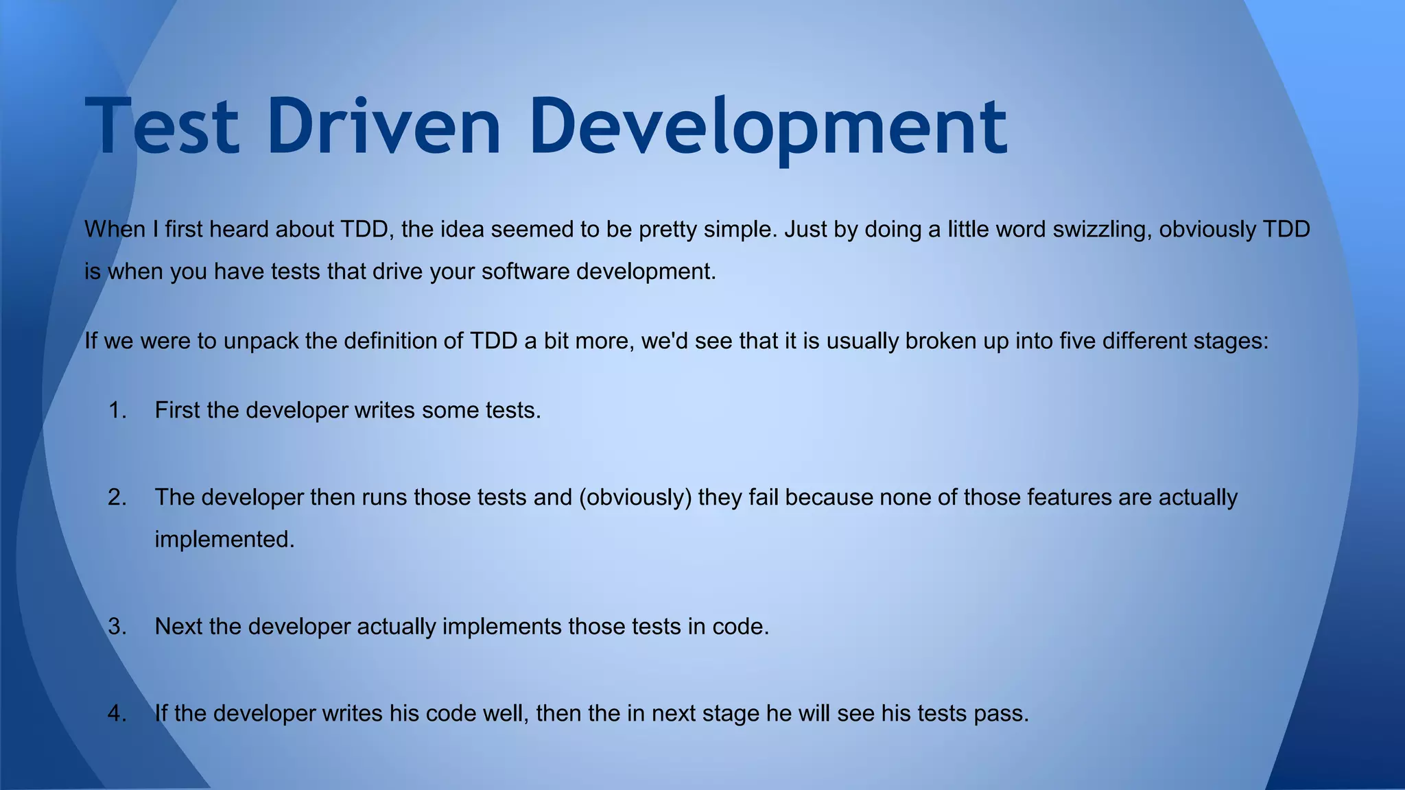 Test Driven Development 
When I first heard about TDD, the idea seemed to be pretty simple. Just by doing a little word swizzling, obviously TDD 
is when you have tests that drive your software development. 
If we were to unpack the definition of TDD a bit more, we'd see that it is usually broken up into five different stages: 
1. First the developer writes some tests. 
2. The developer then runs those tests and (obviously) they fail because none of those features are actually 
implemented. 
3. Next the developer actually implements those tests in code. 
4. If the developer writes his code well, then the in next stage he will see his tests pass. 
 
