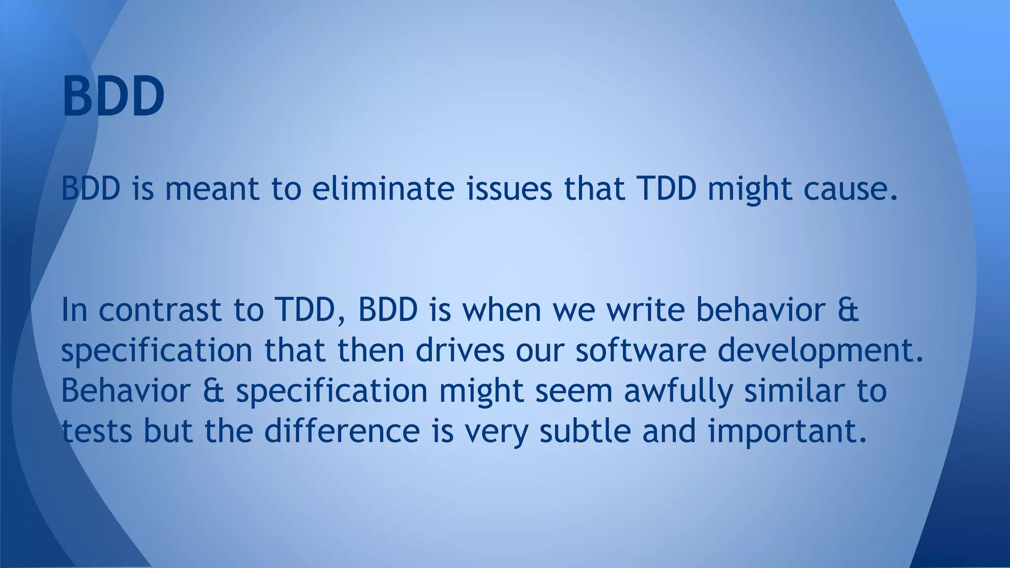 BDD 
BDD is meant to eliminate issues that TDD might cause. 
In contrast to TDD, BDD is when we write behavior & 
specification that then drives our software development. 
Behavior & specification might seem awfully similar to 
tests but the difference is very subtle and important. 
 