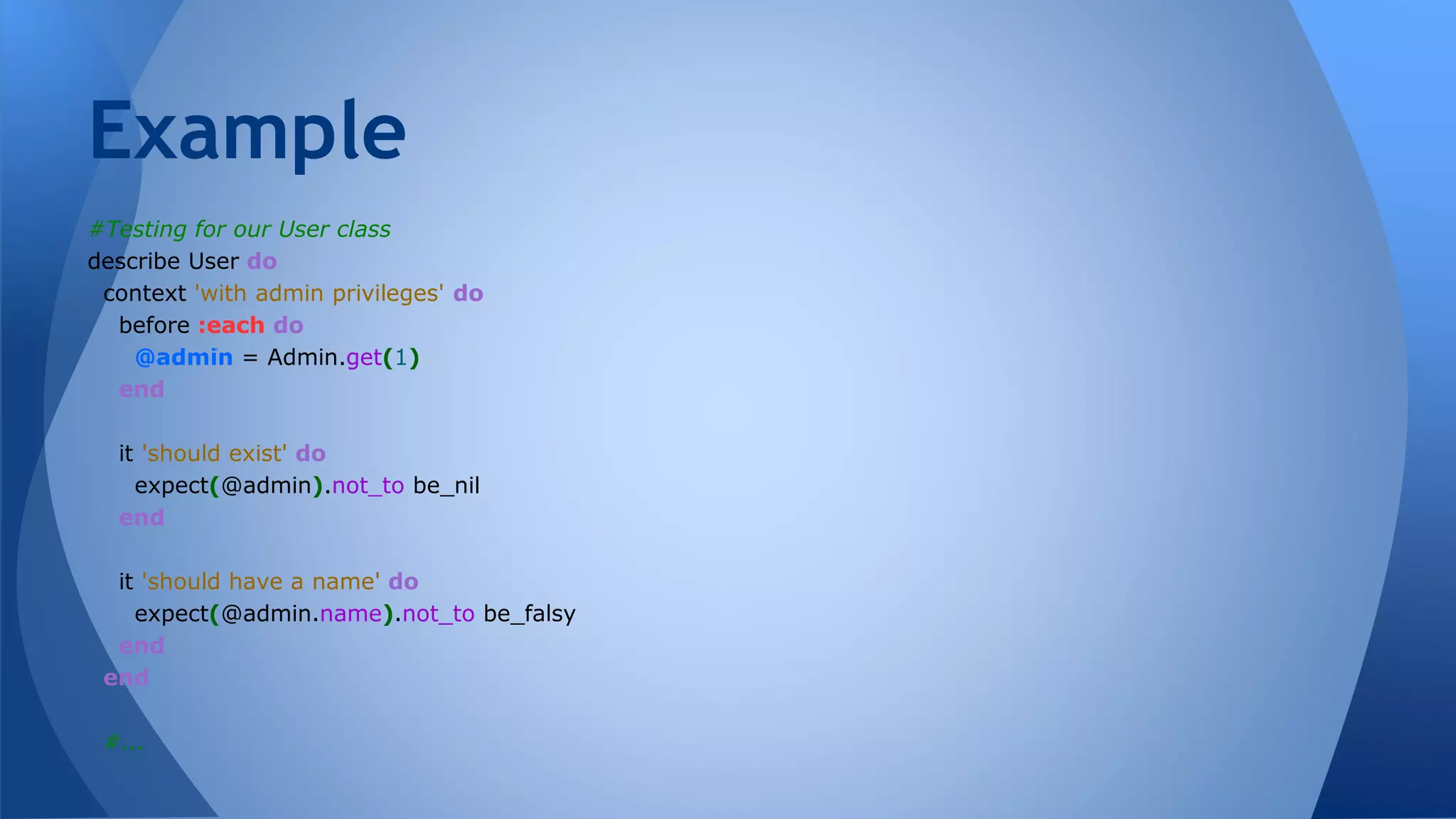 Example 
#Testing for our User class 
describe User do 
context 'with admin privileges' do 
before :each do 
@admin = Admin.get(1) 
end 
it 'should exist' do 
expect(@admin).not_to be_nil 
end 
it 'should have a name' do 
expect(@admin.name).not_to be_falsy 
end 
end 
#... 
 