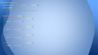 var assert = require('assert'), 
factorial = require('../index');describe('Test', function (){ 
before(function(){ 
// Stuff to do before the tests, like imports, what not 
}); 
describe('#factorial()', function (){ 
it('should return 1 when given 0', function (){ 
factorial(0).should.equal(1); 
}); 
it('should return 1 when given 1', function (){ 
factorial(1).should.equal(1); 
}); 
it('should return 2 when given 2', function (){ 
factorial(2).should.equal(2); 
}); 
it('should return 6 when given 3', function (){ 
factorial(3).should.equal(6); 
}); 
}); 
 
