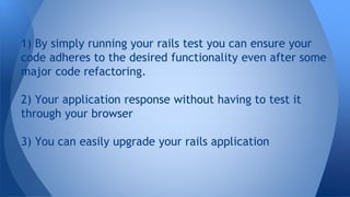 1) By simply running your rails test you can ensure your 
code adheres to the desired functionality even after some 
major code refactoring. 
2) Your application response without having to test it 
through your browser 
3) You can easily upgrade your rails application 
 