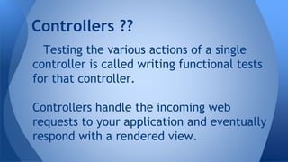 Controllers ?? 
Testing the various actions of a single 
controller is called writing functional tests 
for that controller. 
Controllers handle the incoming web 
requests to your application and eventually 
respond with a rendered view. 
 