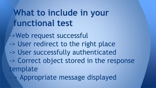 What to include in your 
functional test 
->Web request successful 
-> User redirect to the right place 
-> User successfully authenticated 
-> Correct object stored in the response 
template 
- > Appropriate message displayed 
 