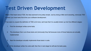 Test Driven Development 
When I first heard about TDD, the idea seemed to be pretty simple. Just by doing a little word swizzling, obviously TDD 
is when you have tests that drive your software development. 
If we were to unpack the definition of TDD a bit more, we'd see that it is usually broken up into five different stages: 
1. First the developer writes some tests. 
2. The developer then runs those tests and (obviously) they fail because none of those features are actually 
implemented. 
3. Next the developer actually implements those tests in code. 
4. If the developer writes his code well, then the in next stage he will see his tests pass. 
 