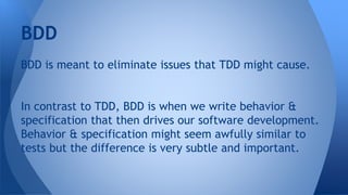 BDD 
BDD is meant to eliminate issues that TDD might cause. 
In contrast to TDD, BDD is when we write behavior & 
specification that then drives our software development. 
Behavior & specification might seem awfully similar to 
tests but the difference is very subtle and important. 
 
