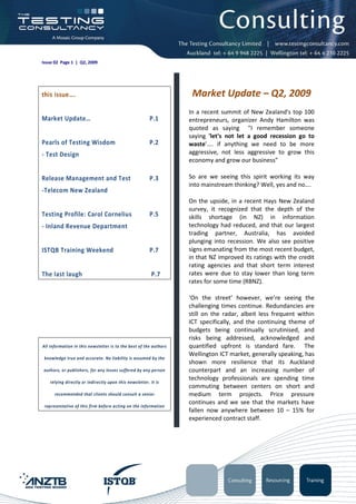Issue 02 Page 1 | Q2, 2009




this issue….                                                        Market Update – Q2, 2009
                                                                   In a recent summit of New Zealand's top 100
Market Update…                                          P.1        entrepreneurs, organizer Andy Hamilton was
                                                                   quoted as saying "I remember someone
                                                                   saying 'let's not let a good recession go to
Pearls of Testing Wisdom                                P.2        waste'.... if anything we need to be more
- Test Design                                                      aggressive, not less aggressive to grow this
                                                                   economy and grow our business"

Release Management and Test                             P.3        So are we seeing this spirit working its way
                                                                   into mainstream thinking? Well, yes and no….
-Telecom New Zealand
                                                                   On the upside, in a recent Hays New Zealand
                                                                   survey, it recognized that the depth of the
Testing Profile: Carol Cornelius                        P.5        skills shortage (in NZ) in information
- Inland Revenue Department                                        technology had reduced, and that our largest
                                                                   trading partner, Australia, has avoided
                                                                   plunging into recession. We also see positive
ISTQB Training Weekend                                  P.7        signs emanating from the most recent budget,
                                                                   in that NZ improved its ratings with the credit
                                                                   rating agencies and that short term interest
The last laugh                                          P.7        rates were due to stay lower than long term
                                                                   rates for some time (RBNZ).

                                                                   ‘On the street’ however, we’re seeing the
                                                                   challenging times continue. Redundancies are
                                                                   still on the radar, albeit less frequent within
                                                                   ICT specifically, and the continuing theme of
                                                                   budgets being continually scrutinised, and
                                                                   risks being addressed, acknowledged and
All information in this newsletter is to the best of the authors   quantified upfront is standard fare. The
                                                                   Wellington ICT market, generally speaking, has
 knowledge true and accurate. No liability is assumed by the
                                                                   shown more resilience that its Auckland
authors, or publishers, for any losses suffered by any person      counterpart and an increasing number of
                                                                   technology professionals are spending time
   relying directly or indirectly upon this newsletter. It is
                                                                   commuting between centers on short and
      recommended that clients should consult a senior             medium term projects. Price pressure
                                                                   continues and we see that the markets have
 representative of this firm before acting on the information
                                                                   fallen now anywhere between 10 – 15% for
                                                                   experienced contract staff.
 