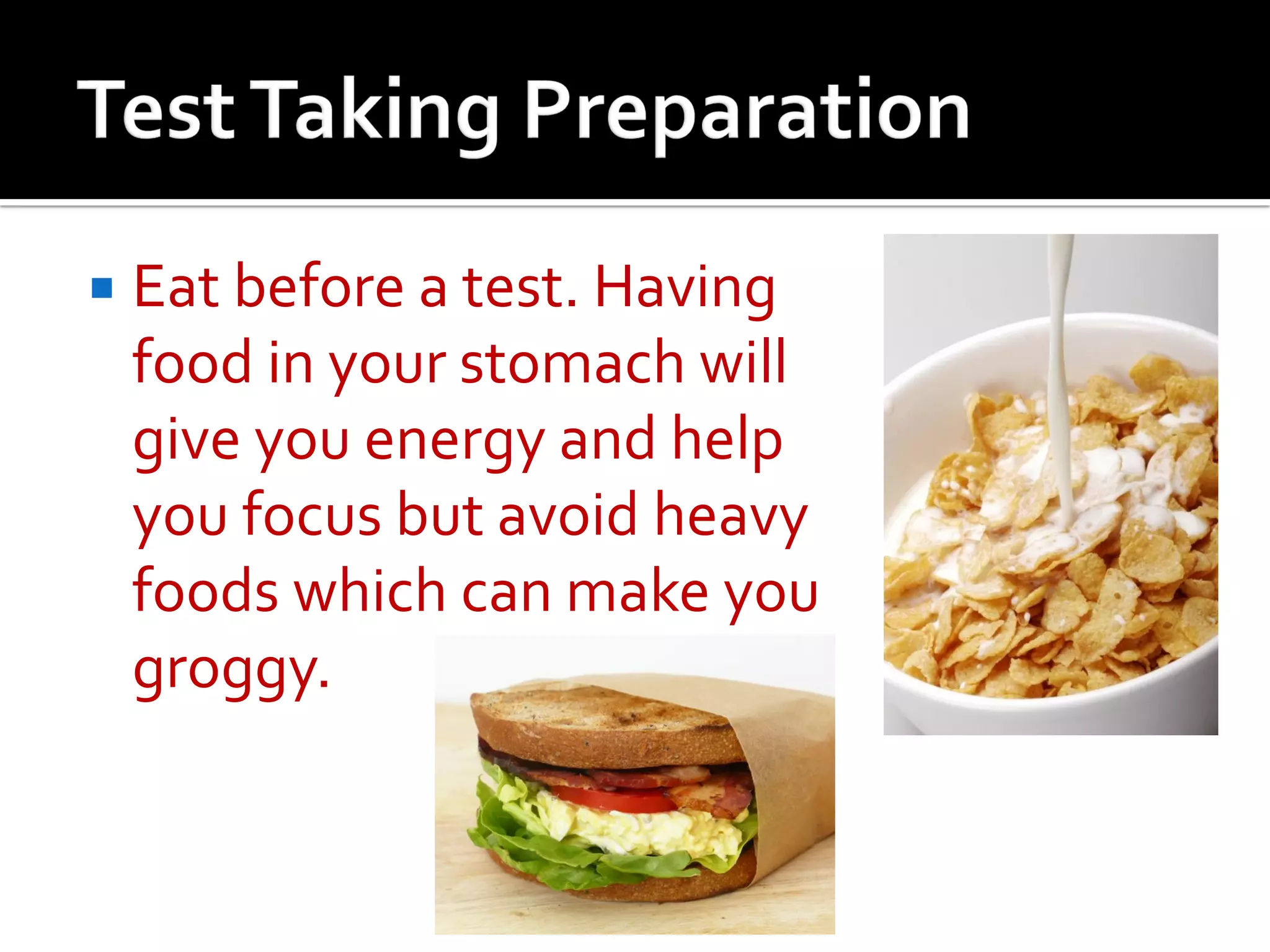  Eat before a test. Having
food in your stomach will
give you energy and help
you focus but avoid heavy
foods which can make you
groggy.
 