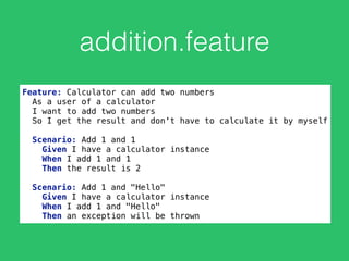 addition.feature
Feature: Calculator can add two numbers 
As a user of a calculator 
I want to add two numbers 
So I get the result and don't have to calculate it by myself 
 
Scenario: Add 1 and 1 
Given I have a calculator instance 
When I add 1 and 1 
Then the result is 2 
 
Scenario: Add 1 and "Hello" 
Given I have a calculator instance 
When I add 1 and "Hello" 
Then an exception will be thrown
 