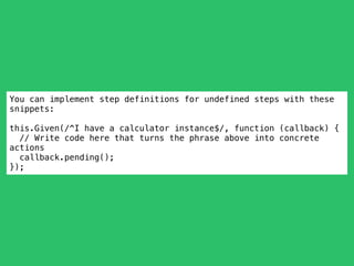 You can implement step definitions for undefined steps with these
snippets:
this.Given(/^I have a calculator instance$/, function (callback) {
// Write code here that turns the phrase above into concrete
actions
callback.pending();
});
 