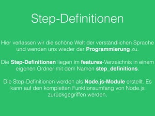 Step-Deﬁnitionen
Hier verlassen wir die schöne Welt der verständlichen Sprache
und wenden uns wieder der Programmierung zu.
Die Step-Deﬁnitionen liegen im features-Verzeichnis in einem
eigenen Ordner mit dem Namen step_deﬁnitions.
Die Step-Deﬁnitionen werden als Node.js-Module erstellt. Es
kann auf den kompletten Funktionsumfang von Node.js
zurückgegriffen werden.
 