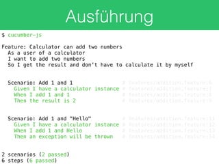 Ausführung
$ cucumber-js
Feature: Calculator can add two numbers
As a user of a calculator
I want to add two numbers
So I get the result and don't have to calculate it by myself
Scenario: Add 1 and 1 # features/addition.feature:6
Given I have a calculator instance # features/addition.feature:7
When I add 1 and 1 # features/addition.feature:8
Then the result is 2 # features/addition.feature:9
Scenario: Add 1 and "Hello" # features/addition.feature:11
Given I have a calculator instance # features/addition.feature:12
When I add 1 and Hello # features/addition.feature:13
Then an exception will be thrown # features/addition.feature:14
2 scenarios (2 passed)
6 steps (6 passed)
 