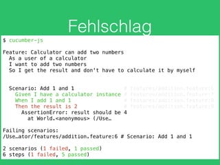 Fehlschlag
$ cucumber-js
Feature: Calculator can add two numbers
As a user of a calculator
I want to add two numbers
So I get the result and don't have to calculate it by myself
Scenario: Add 1 and 1 # features/addition.feature:6
Given I have a calculator instance # features/addition.feature:7
When I add 1 and 1 # features/addition.feature:8
Then the result is 2 # features/addition.feature:9
AssertionError: result should be 4
at World.<anonymous> (/Use…
Failing scenarios:
/Use…ator/features/addition.feature:6 # Scenario: Add 1 and 1
2 scenarios (1 failed, 1 passed)
6 steps (1 failed, 5 passed)
 