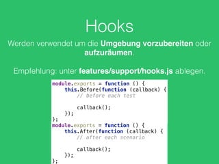 Hooks
Werden verwendet um die Umgebung vorzubereiten oder
aufzuräumen.
Empfehlung: unter features/support/hooks.js ablegen.
module.exports = function () { 
this.Before(function (callback) { 
// before each test 
 
callback(); 
}); 
};
module.exports = function () { 
this.After(function (callback) { 
// after each scenario 
 
callback(); 
}); 
};
 