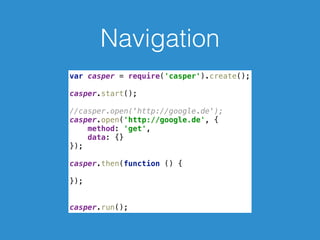 Navigation
var casper = require('casper').create(); 
 
casper.start(); 
 
//casper.open('http://google.de'); 
casper.open('http://google.de', { 
method: 'get', 
data: {} 
}); 
 
casper.then(function () { 
 
}); 
 
 
casper.run();
 
