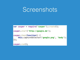 Screenshots
var casper = require('casper').create(); 
 
casper.start('http://google.de'); 
 
casper.then(function() { 
this.captureSelector('google.png', 'body'); 
});
 
casper.run();
 