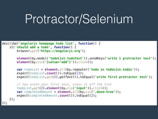 Protractor/Selenium
describe('angularjs homepage todo list', function() { 
it('should add a todo', function() { 
browser.get('https://angularjs.org'); 
 
element(by.model('todoList.todoText')).sendKeys('write 1 protractor test'); 
element(by.css('[value="add"]')).click(); 
 
var todoList = element.all(by.repeater('todo in todoList.todos')); 
expect(todoList.count()).toEqual(3); 
expect(todoList.get(2).getText()).toEqual('write first protractor test'); 
 
// You wrote your first test, cross it off the list 
todoList.get(2).element(by.css('input')).click(); 
var completedAmount = element.all(by.css('.done-true')); 
expect(completedAmount.count()).toEqual(2); 
}); 
});
 