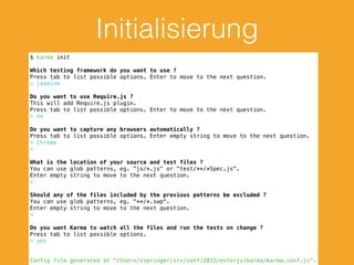 Initialisierung
$ karma init
Which testing framework do you want to use ?
Press tab to list possible options. Enter to move to the next question.
> jasmine
Do you want to use Require.js ?
This will add Require.js plugin.
Press tab to list possible options. Enter to move to the next question.
> no
Do you want to capture any browsers automatically ?
Press tab to list possible options. Enter empty string to move to the next question.
> Chrome
>
What is the location of your source and test files ?
You can use glob patterns, eg. "js/*.js" or "test/**/*Spec.js".
Enter empty string to move to the next question.
>
Should any of the files included by the previous patterns be excluded ?
You can use glob patterns, eg. "**/*.swp".
Enter empty string to move to the next question.
>
Do you want Karma to watch all the files and run the tests on change ?
Press tab to list possible options.
> yes
Config file generated at "/Users/sspringer/srv/conf/2015/enterjs/karma/karma.conf.js".
 