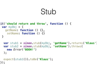 Stub
it('should return and throw', function () { 
var myObj = { 
getName: function () {}, 
setName: function () {} 
} 
 
var stub1 = sinon.stub(myObj, 'getName').returns('Klaus')
var stub2 = sinon.stub(myObj, ‘setName').throws(
new Error(‘BOOH!’)
); 
 
expect(stub1()).toBe('Klaus'); 
});
 