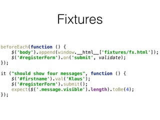 Fixtures
beforeEach(function () { 
$('body').append(window.__html__['fixtures/fx.html']); 
$('#registerForm').on('submit', validate); 
});
it ("should show four messages", function () { 
$('#firstname').val('Klaus'); 
$('#registerForm').submit(); 
expect($('.message.visible').length).toBe(4); 
});
 