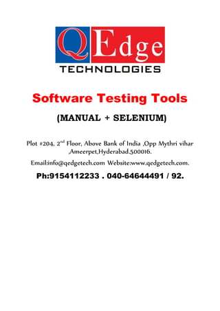 Software Testing Tools
(MANUAL + SELENIUM)
Plot #204, 2nd
Floor, Above Bank of India ,Opp Mythri vihar
,Ameerpet,Hyderabad.500016.
Email:info@qedgetech.com Website:www.qedgetech.com.
Ph:9154112233 . 040-64644491 / 92.
 