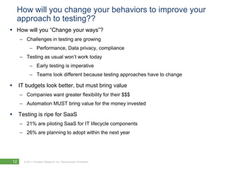 How will you change your behaviors to improve your approach to testing??How will you “Change your ways”?Challenges in testing are growing Performance, Data privacy, complianceTesting as usual won’t work todayEarly testing is imperativeTeams look different because testing approaches have to change IT budgets look better, but must bring valueCompanies want greater flexibility for their $$$Automation MUST bring value for the money invested Testing is ripe for SaaS21% are piloting SaaS for IT lifecycle components26% are planning to adopt within the next year