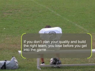 If you don’t plan your quality and build the right team, you lose before you get into the game…….