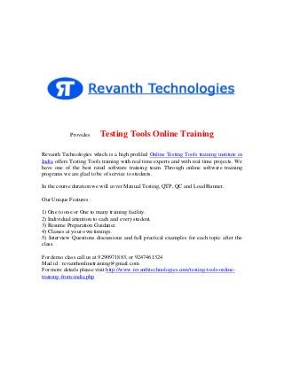 Provides

Testing Tools Online Training

Revanth Technologies which is a high profiled Online Testing Tools training institute in
India offers Testing Tools training with real time experts and with real time projects. We
have one of the best rated software training team. Through online software training
programs we are glad to be of service to students.
In the course duration we will cover Manual Testing, QTP, QC and Load Runner.
Our Unique Features :
1) One to one or One to many training facility.
2) Individual attention to each and every student.
3) Resume Preparation Guidance.
4) Classes at your own timings.
5) Interview Questions discussions and full practical examples for each topic after the
class.
For demo class call us at 9290971883, or 9247461324
Mail id : revanthonlinetraining@gmail.com
For more details please visit http://www.revanthtechnologies.com/testing-tools-onlinetraining-from-india.php

 