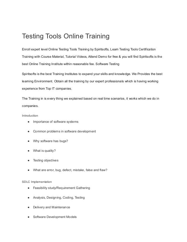 Testing Tools Online Training
Enroll expert level Online Testing Tools Training by Spiritsofts, Learn Testing Tools Certification
Training with Course Material, Tutorial Videos, Attend Demo for free & you will find Spiritsofts is the
best Online Training Institute within reasonable fee. Software Testing
Spiritsofts is the best Training Institutes to expand your skills and knowledge. We Provides the best
learning Environment. Obtain all the training by our expert professionals which is having working
experience from Top IT companies.
The Training in is every thing we explained based on real time scenarios, it works which we do in
companies.
Introduction
● Importance of software systems
● Common problems in software development
● Why software has bugs?
● What is quality?
● Testing objectives
● What are error, bug, defect, mistake, false and flaw?
SDLC Implementation
● Feasibility study/Requirement Gathering
● Analysis, Designing, Coding, Testing
● Delivery and Maintenance
● Software Development Models
 