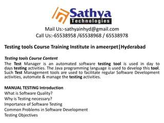 Mail Us:-sathyainhyd@gmail.com
Call Us:-65538958 /65538968 / 65538978
Testing tools Course Training Institute in ameerpet|Hyderabad
Testing tools Course Content
The Test Manager is an automated software testing tool is used in day to
days testing activities. The Java programming language is used to develop this tool.
Such Test Management tools are used to facilitate regular Software Development
activities, automate & manage the testing activities.
MANUAL TESTING Introduction
What is Software Quality?
Why is Testing necessary?
Importance of Software Testing
Common Problems in Software Development
Testing Objectives
 