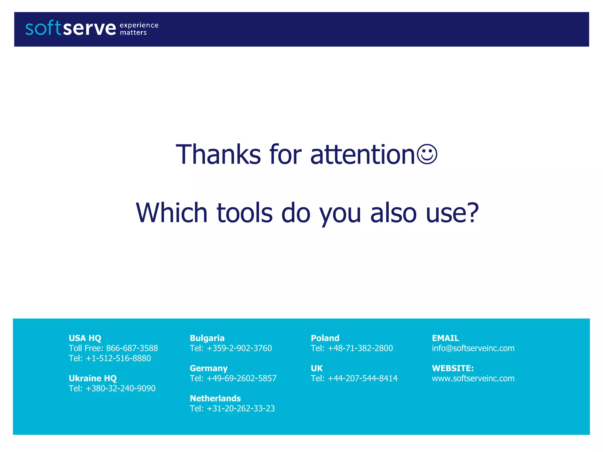 USA HQ
Toll Free: 866-687-3588
Tel: +1-512-516-8880
Ukraine HQ
Tel: +380-32-240-9090
Bulgaria
Tel: +359-2-902-3760
Germany
Tel: +49-69-2602-5857
Netherlands
Tel: +31-20-262-33-23
Poland
Tel: +48-71-382-2800
UK
Tel: +44-207-544-8414
EMAIL
info@softserveinc.com
WEBSITE:
www.softserveinc.com
Thanks for attention
Which tools do you also use?