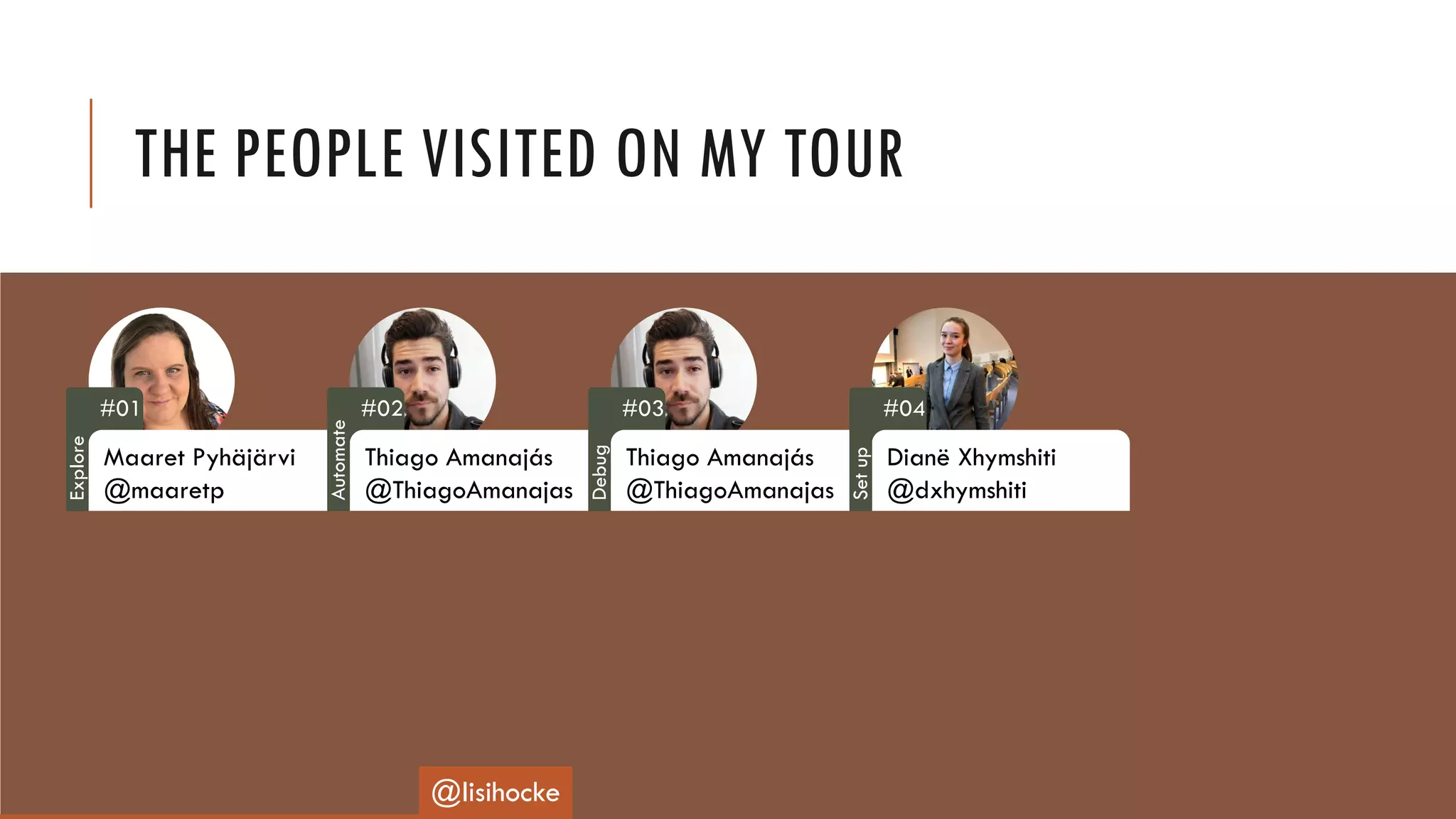 THE PEOPLE VISITED ON MY TOUR
#01
Maaret Pyhäjärvi
@maaretp
#02
Thiago Amanajás
@ThiagoAmanajas
#03
Thiago Amanajás
@ThiagoAmanajas
#04
Dianë Xhymshiti
@dxhymshiti
@lisihocke
Explore
Automate
Debug
Setup
 
