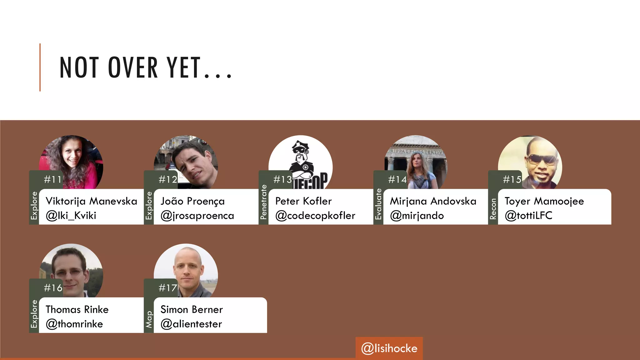 NOT OVER YET…
#11
Viktorija Manevska
@Iki_Kviki
#12
João Proença
@jrosaproenca
#13
Peter Kofler
@codecopkofler
#14
Mirjana Andovska
@mirjando
#15
Toyer Mamoojee
@tottiLFC
#16
Thomas Rinke
@thomrinke
#17
Simon Berner
@alientester
@lisihocke
Explore
Explore
Penetrate
Evaluate
Recon
Explore
Map
 