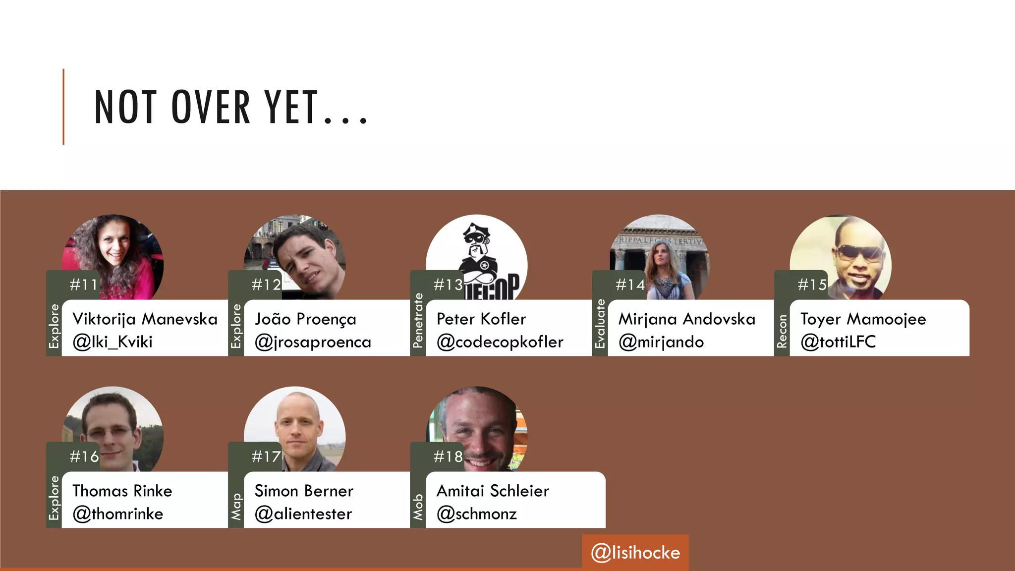 NOT OVER YET…
#11
Viktorija Manevska
@Iki_Kviki
#12
João Proença
@jrosaproenca
#13
Peter Kofler
@codecopkofler
#14
Mirjana Andovska
@mirjando
#15
Toyer Mamoojee
@tottiLFC
#16
Thomas Rinke
@thomrinke
#17
Simon Berner
@alientester
#18
Amitai Schleier
@schmonz
@lisihocke
Explore
Explore
Penetrate
Evaluate
Recon
Explore
Map
Mob
 