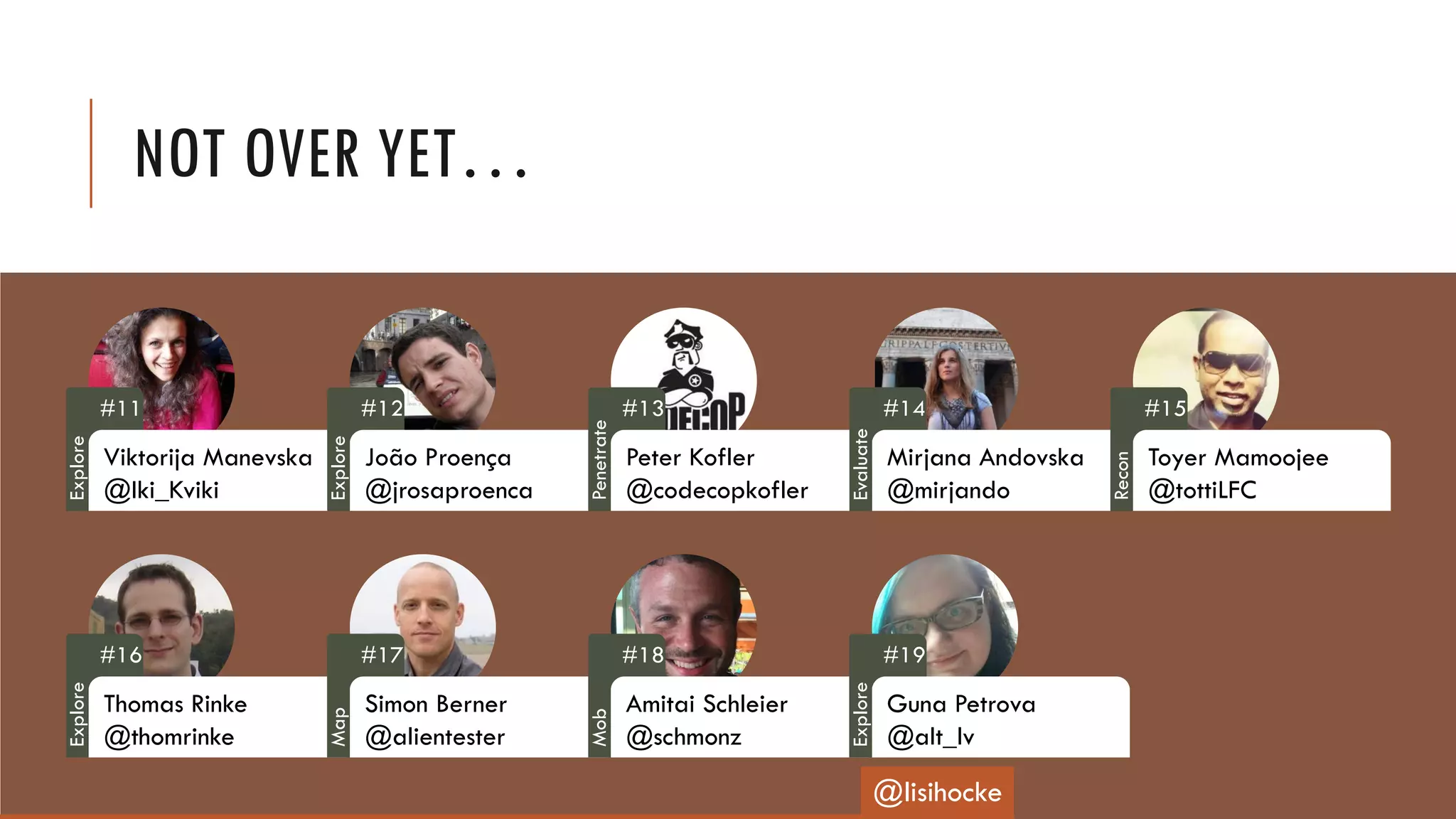 NOT OVER YET…
#11
Viktorija Manevska
@Iki_Kviki
#12
João Proença
@jrosaproenca
#13
Peter Kofler
@codecopkofler
#14
Mirjana Andovska
@mirjando
#15
Toyer Mamoojee
@tottiLFC
#16
Thomas Rinke
@thomrinke
#17
Simon Berner
@alientester
#18
Amitai Schleier
@schmonz
#19
Guna Petrova
@alt_lv
@lisihocke
Explore
Explore
Penetrate
Evaluate
Recon
Explore
Map
Mob
Explore
 