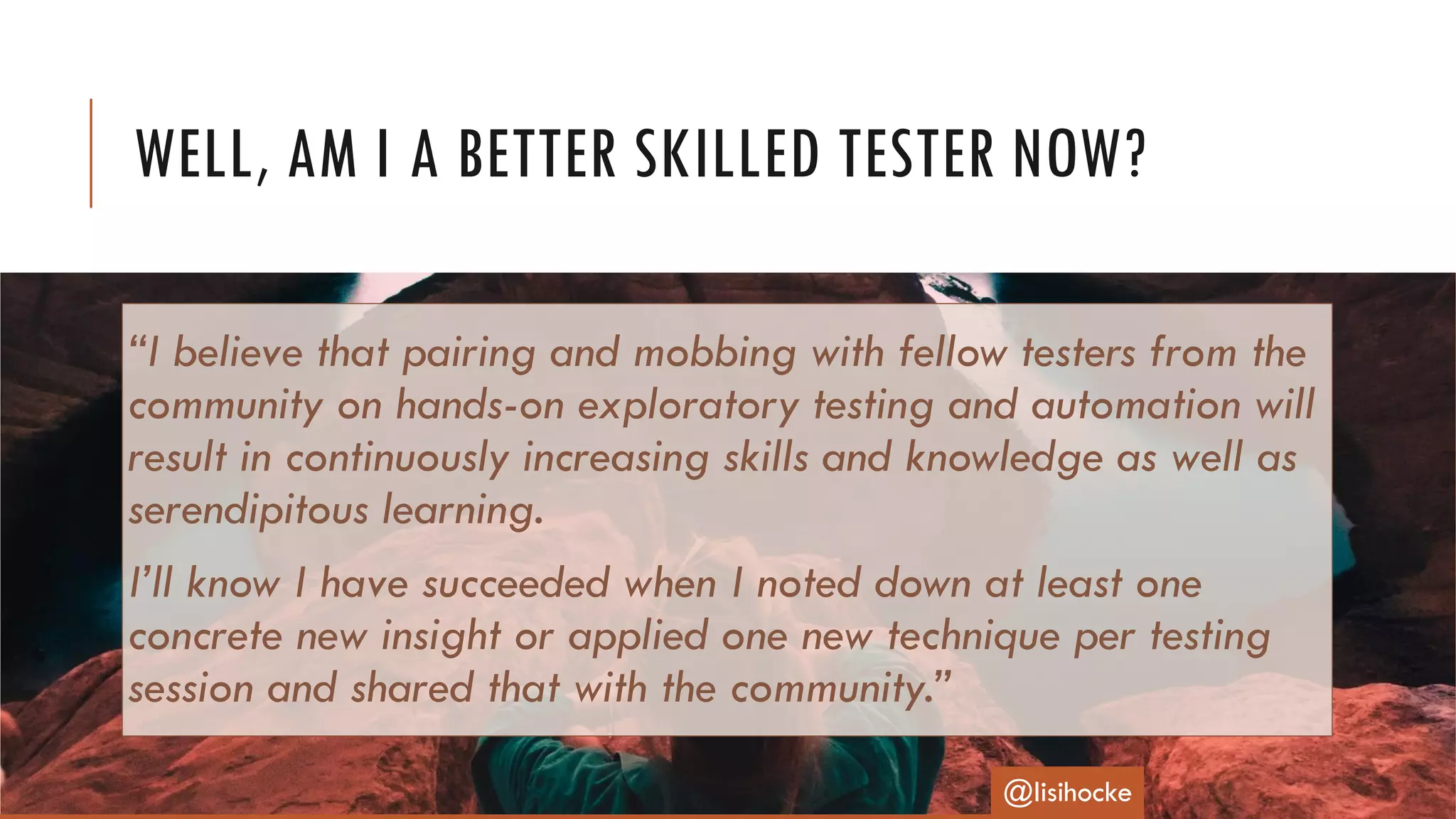 “I believe that pairing and mobbing with fellow testers from the
community on hands-on exploratory testing and automation will
result in continuously increasing skills and knowledge as well as
serendipitous learning.
I’ll know I have succeeded when I noted down at least one
concrete new insight or applied one new technique per testing
session and shared that with the community.”
WELL, AM I A BETTER SKILLED TESTER NOW?
@lisihocke
 