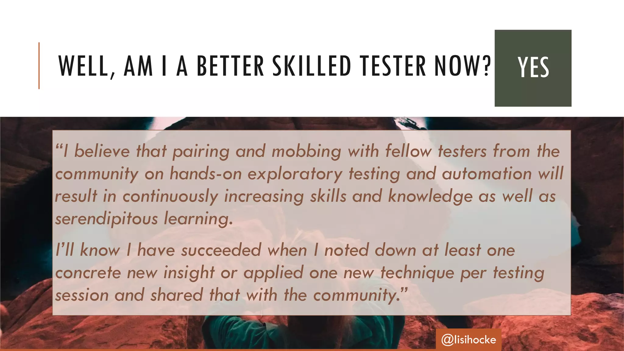 “I believe that pairing and mobbing with fellow testers from the
community on hands-on exploratory testing and automation will
result in continuously increasing skills and knowledge as well as
serendipitous learning.
I’ll know I have succeeded when I noted down at least one
concrete new insight or applied one new technique per testing
session and shared that with the community.”
WELL, AM I A BETTER SKILLED TESTER NOW?
@lisihocke
YES
 