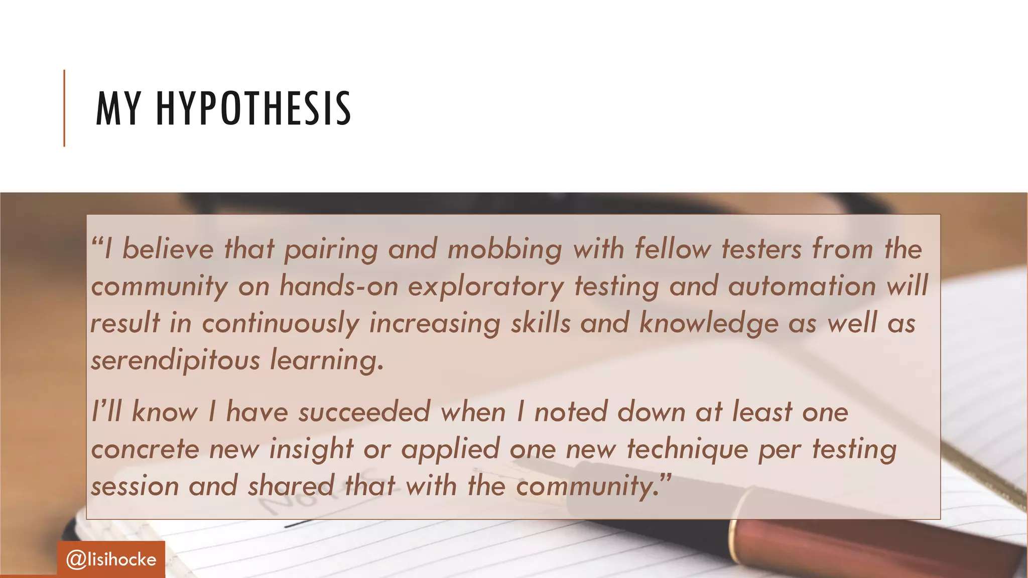 “I believe that pairing and mobbing with fellow testers from the
community on hands-on exploratory testing and automation will
result in continuously increasing skills and knowledge as well as
serendipitous learning.
I’ll know I have succeeded when I noted down at least one
concrete new insight or applied one new technique per testing
session and shared that with the community.”
MY HYPOTHESIS
@lisihocke
 