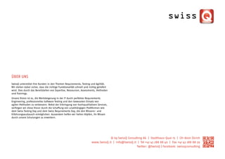 Über Uns
SwissQ unterstützt ihre Kunden in den Themen Requirements, Testing und Agilität.
Wir stellen dabei sicher, dass die richtige Funktionalität schnell und richtig geliefert
wird. Dies durch das Bereitstellen von Expertise, Ressourcen, Assessments, Methoden
und Trainings.
Unsere Vision ist es, die Wertsteigerung in der IT durch perfektes Requirements
Engineering, professionelles Software Testing und den bewussten Einsatz von
agilen Methoden zu verbessern. Nebst der Erbringung von hochqualitativen Services,
verfolgen wir diese Vision durch die Schaffung von unabhängigen Plattformen wie
dem Swiss Testing Day und dem Swiss Requirements Day, die den Wissens- und
Erfahrungsaustausch ermöglichen. Ausserdem helfen wir hellen Köpfen, ihr Wissen
durch unsere Schulungen zu erweitern.




                                                                                     © by SwissQ Consulting AG | Stadthaus-Quai 15 | CH-8001 Zürich
                                                                         www.SwissQ.it | info@SwissQ.it | Tel +41 43 288 88 40 | Fax +41 43 288 88 39
                                                                                                       Twitter: @SwissQ | Facebook: swissqconsulting
 