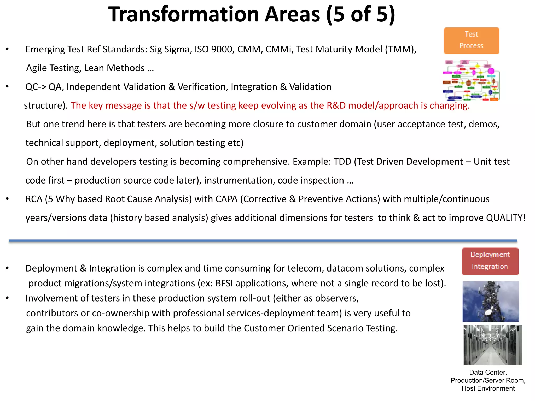 Transformation Areas (5 of 5)
•   Emerging Test Ref Standards: Sig Sigma, ISO 9000, CMM, CMMi, Test Maturity Model (TMM),
    Agile Testing, Lean Methods …
•   QC-> QA, Independent Validation & Verification, Integration & Validation
    structure). The key message is that the s/w testing keep evolving as the R&D model/approach is changing.
    But one trend here is that testers are becoming more closure to customer domain (user acceptance test, demos,
    technical support, deployment, solution testing etc)
    On other hand developers testing is becoming comprehensive. Example: TDD (Test Driven Development – Unit test
    code first – production source code later), instrumentation, code inspection …
•   RCA (5 Why based Root Cause Analysis) with CAPA (Corrective & Preventive Actions) with multiple/continuous
    years/versions data (history based analysis) gives additional dimensions for testers to think & act to improve QUALITY!



•   Deployment & Integration is complex and time consuming for telecom, datacom solutions, complex
     product migrations/system integrations (ex: BFSI applications, where not a single record to be lost).
•   Involvement of testers in these production system roll-out (either as observers,
    contributors or co-ownership with professional services-deployment team) is very useful to
    gain the domain knowledge. This helps to build the Customer Oriented Scenario Testing.



                                                                                                                  Data Center,
                                                                                                             Production/Server Room,
                                                                                                                Host Environment
 